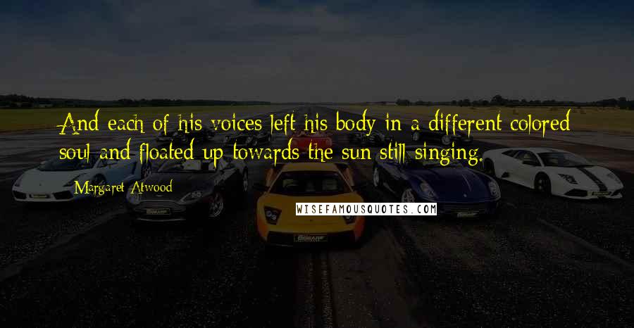 Margaret Atwood Quotes: And each of his voices left his body in a different colored soul and floated up towards the sun still singing.