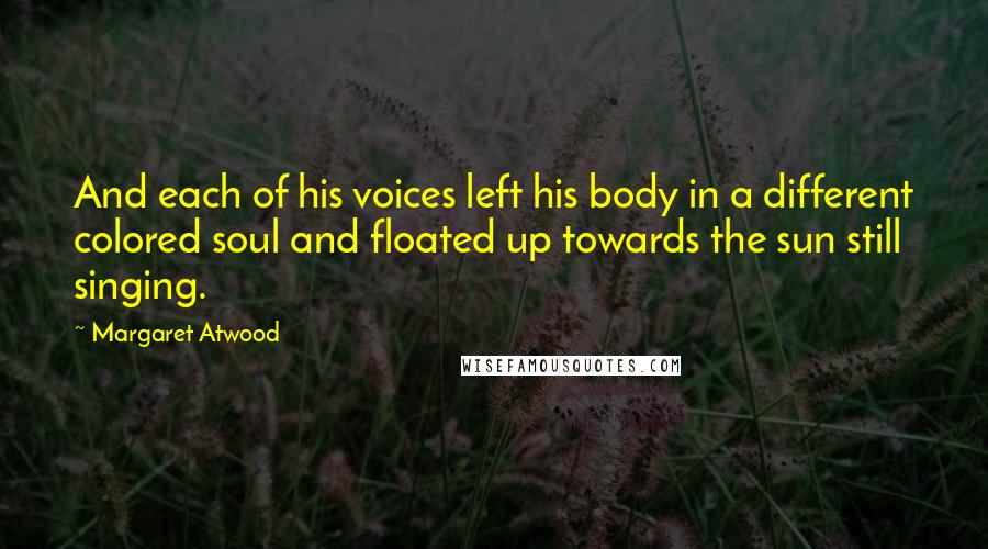 Margaret Atwood Quotes: And each of his voices left his body in a different colored soul and floated up towards the sun still singing.