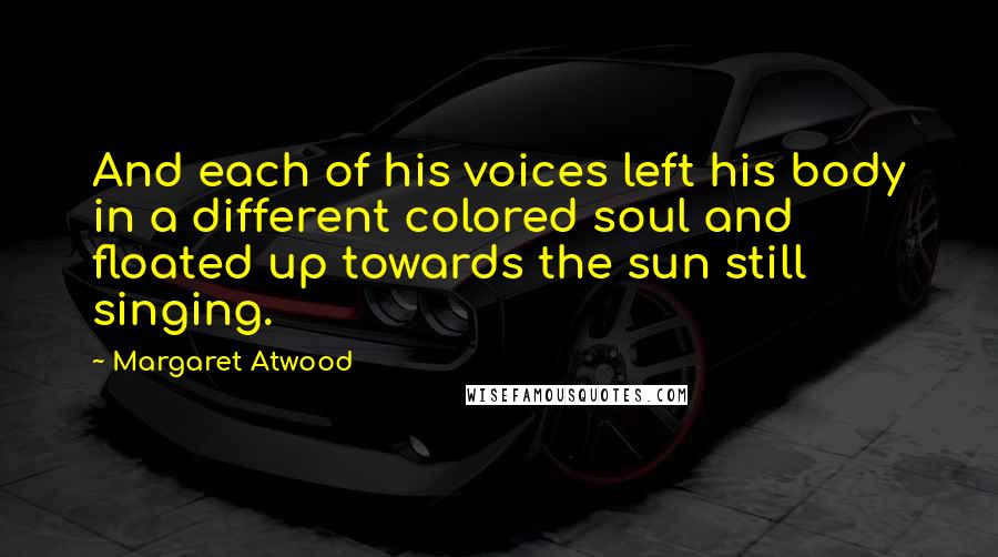 Margaret Atwood Quotes: And each of his voices left his body in a different colored soul and floated up towards the sun still singing.