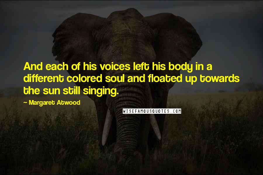 Margaret Atwood Quotes: And each of his voices left his body in a different colored soul and floated up towards the sun still singing.