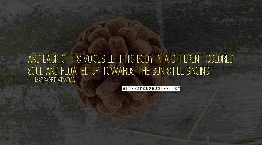 Margaret Atwood Quotes: And each of his voices left his body in a different colored soul and floated up towards the sun still singing.