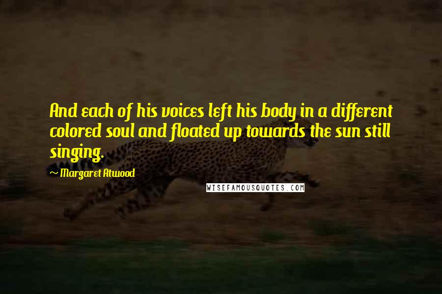 Margaret Atwood Quotes: And each of his voices left his body in a different colored soul and floated up towards the sun still singing.