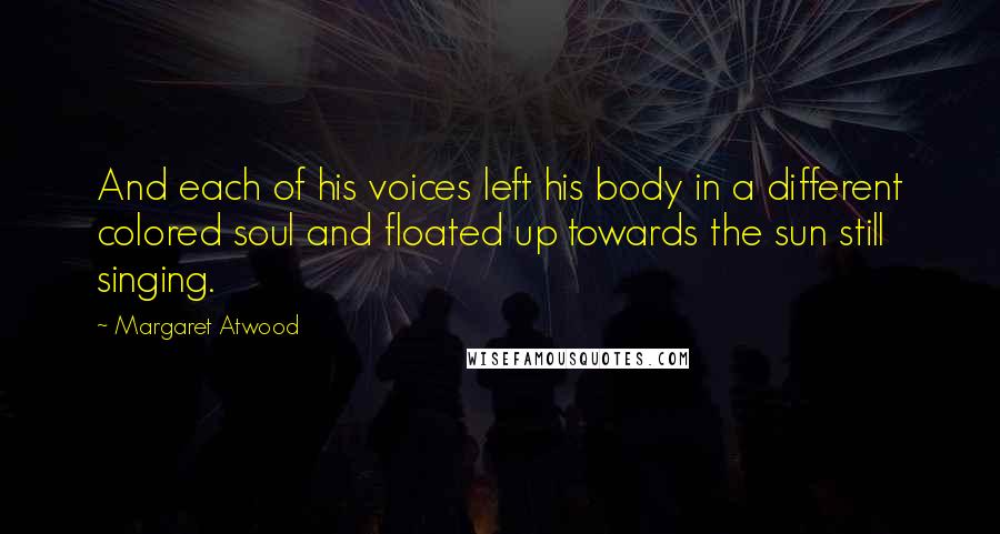 Margaret Atwood Quotes: And each of his voices left his body in a different colored soul and floated up towards the sun still singing.