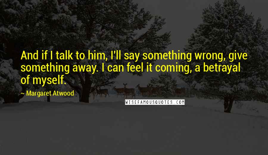 Margaret Atwood Quotes: And if I talk to him, I'll say something wrong, give something away. I can feel it coming, a betrayal of myself.