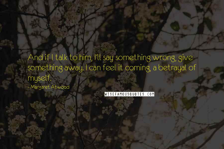 Margaret Atwood Quotes: And if I talk to him, I'll say something wrong, give something away. I can feel it coming, a betrayal of myself.