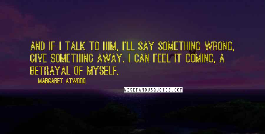 Margaret Atwood Quotes: And if I talk to him, I'll say something wrong, give something away. I can feel it coming, a betrayal of myself.