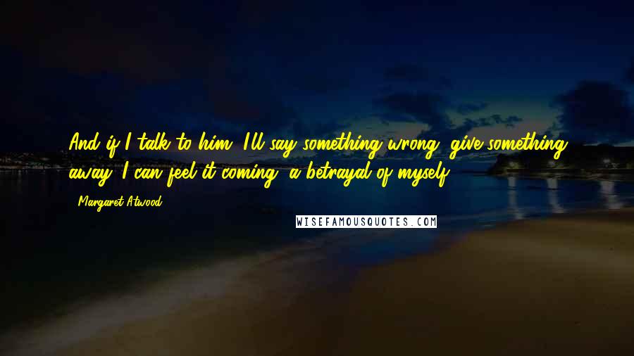 Margaret Atwood Quotes: And if I talk to him, I'll say something wrong, give something away. I can feel it coming, a betrayal of myself.