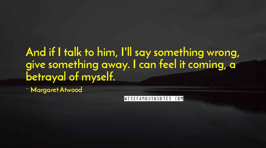 Margaret Atwood Quotes: And if I talk to him, I'll say something wrong, give something away. I can feel it coming, a betrayal of myself.