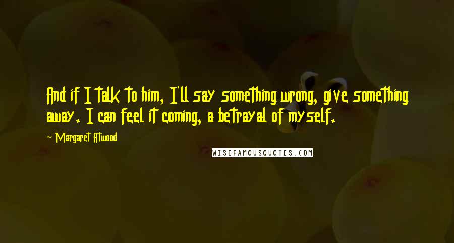 Margaret Atwood Quotes: And if I talk to him, I'll say something wrong, give something away. I can feel it coming, a betrayal of myself.