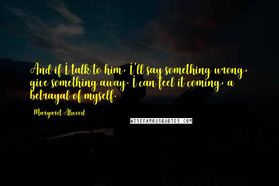 Margaret Atwood Quotes: And if I talk to him, I'll say something wrong, give something away. I can feel it coming, a betrayal of myself.