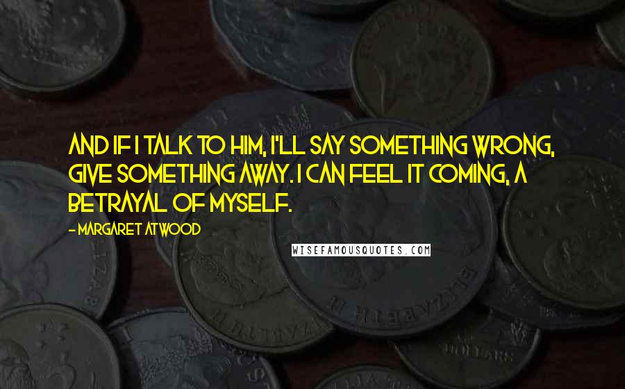 Margaret Atwood Quotes: And if I talk to him, I'll say something wrong, give something away. I can feel it coming, a betrayal of myself.