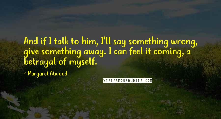 Margaret Atwood Quotes: And if I talk to him, I'll say something wrong, give something away. I can feel it coming, a betrayal of myself.