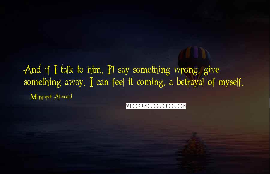 Margaret Atwood Quotes: And if I talk to him, I'll say something wrong, give something away. I can feel it coming, a betrayal of myself.