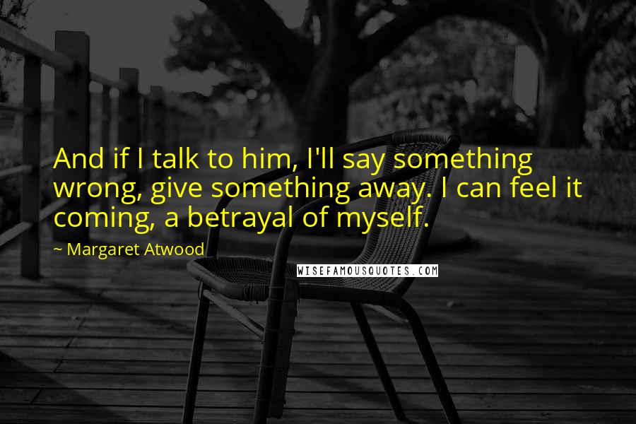 Margaret Atwood Quotes: And if I talk to him, I'll say something wrong, give something away. I can feel it coming, a betrayal of myself.