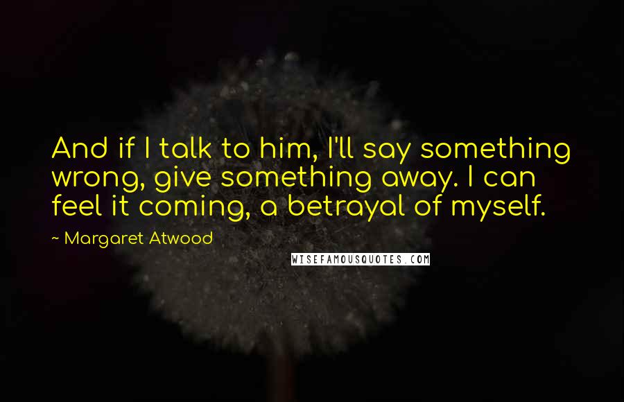 Margaret Atwood Quotes: And if I talk to him, I'll say something wrong, give something away. I can feel it coming, a betrayal of myself.