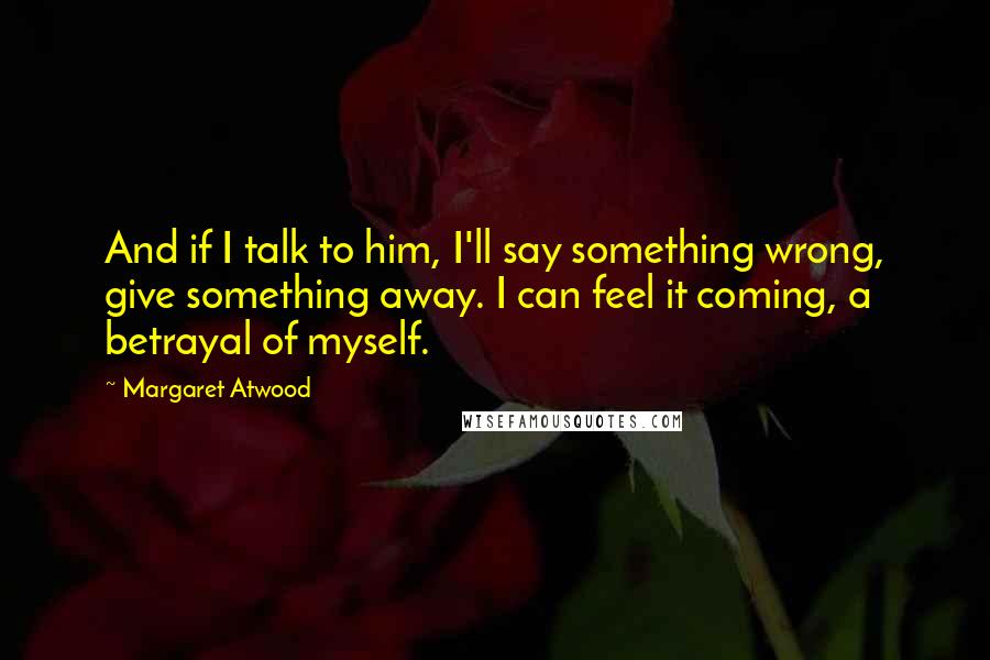 Margaret Atwood Quotes: And if I talk to him, I'll say something wrong, give something away. I can feel it coming, a betrayal of myself.