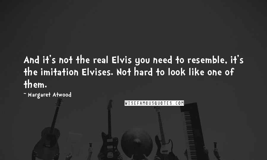 Margaret Atwood Quotes: And it's not the real Elvis you need to resemble, it's the imitation Elvises. Not hard to look like one of them.