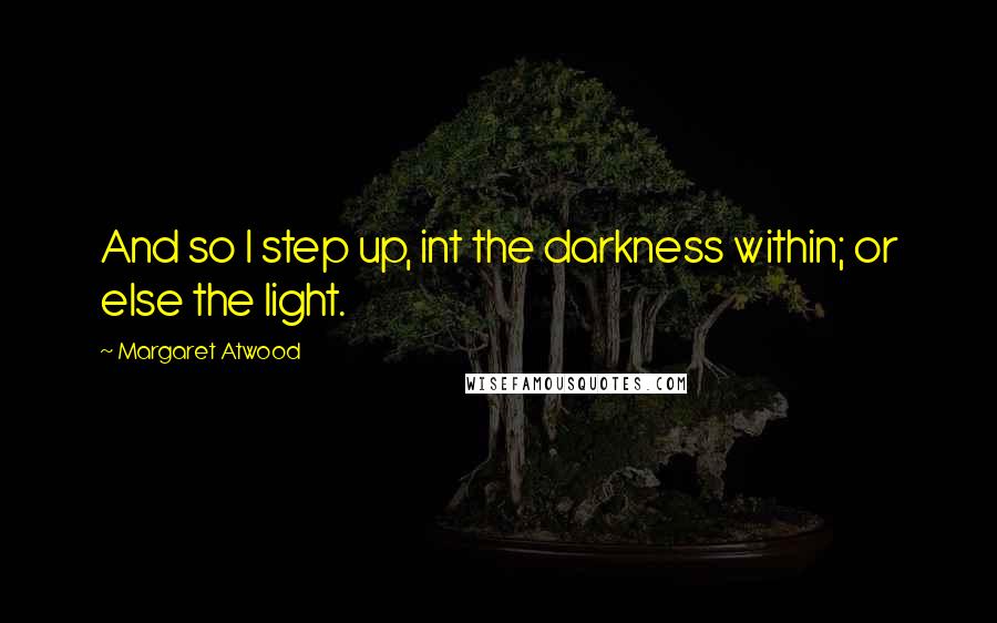 Margaret Atwood Quotes: And so I step up, int the darkness within; or else the light.