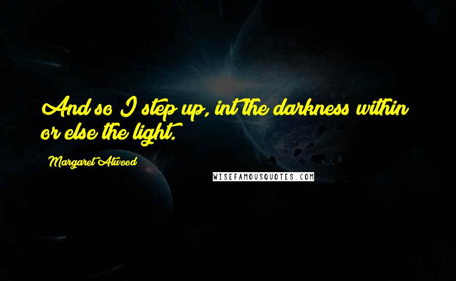 Margaret Atwood Quotes: And so I step up, int the darkness within; or else the light.