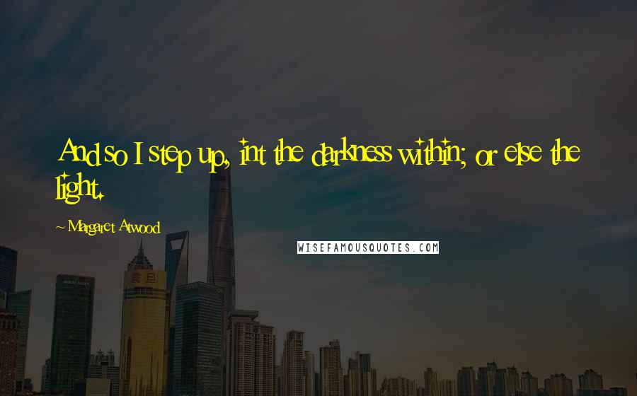 Margaret Atwood Quotes: And so I step up, int the darkness within; or else the light.