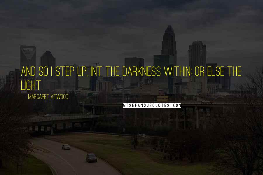 Margaret Atwood Quotes: And so I step up, int the darkness within; or else the light.