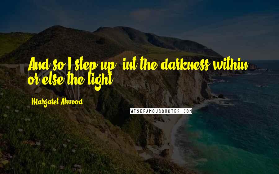 Margaret Atwood Quotes: And so I step up, int the darkness within; or else the light.