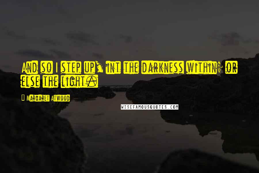 Margaret Atwood Quotes: And so I step up, int the darkness within; or else the light.