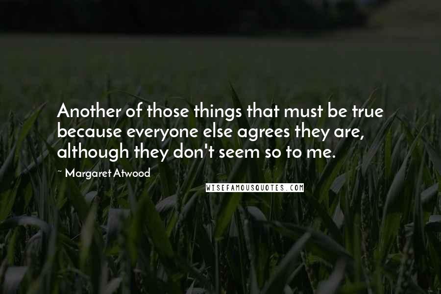 Margaret Atwood Quotes: Another of those things that must be true because everyone else agrees they are, although they don't seem so to me.