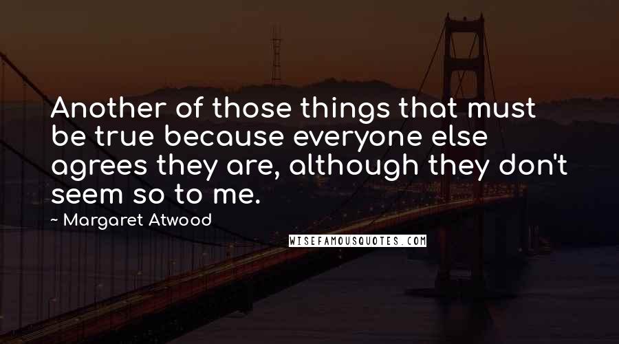Margaret Atwood Quotes: Another of those things that must be true because everyone else agrees they are, although they don't seem so to me.