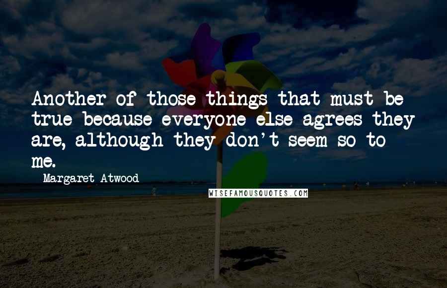 Margaret Atwood Quotes: Another of those things that must be true because everyone else agrees they are, although they don't seem so to me.