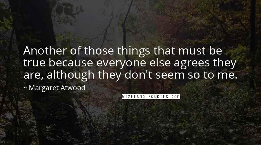 Margaret Atwood Quotes: Another of those things that must be true because everyone else agrees they are, although they don't seem so to me.