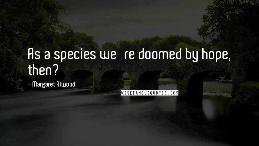 Margaret Atwood Quotes: As a species we're doomed by hope, then?