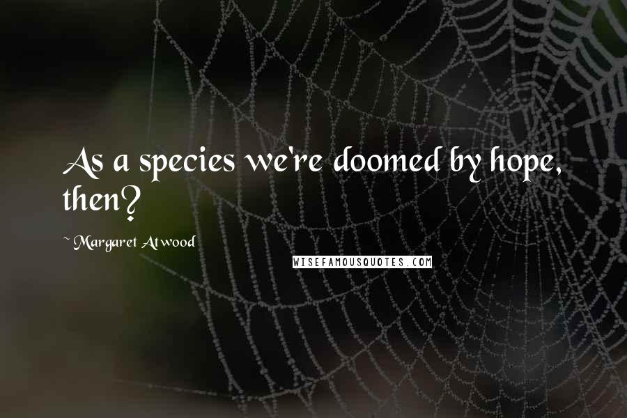 Margaret Atwood Quotes: As a species we're doomed by hope, then?