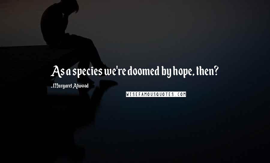 Margaret Atwood Quotes: As a species we're doomed by hope, then?