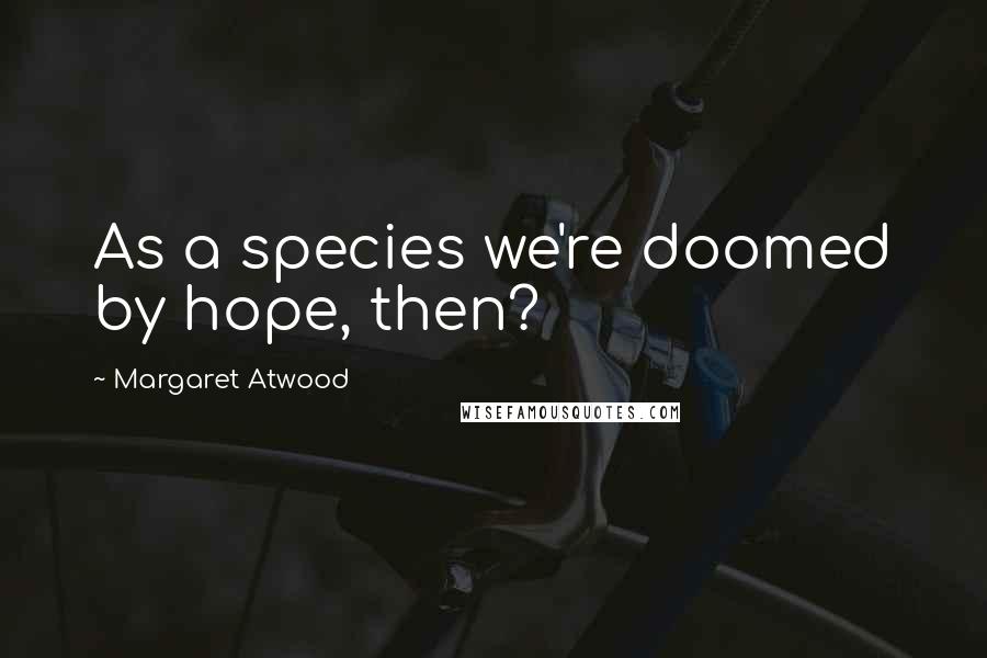 Margaret Atwood Quotes: As a species we're doomed by hope, then?