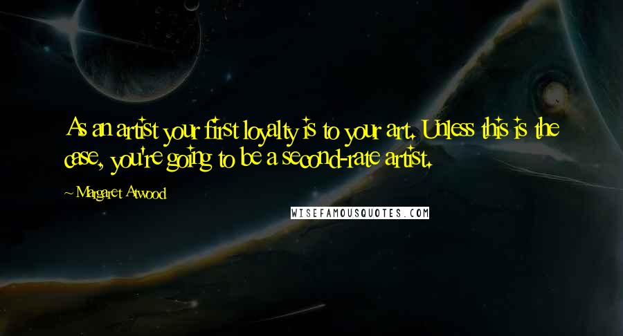 Margaret Atwood Quotes: As an artist your first loyalty is to your art. Unless this is the case, you're going to be a second-rate artist.