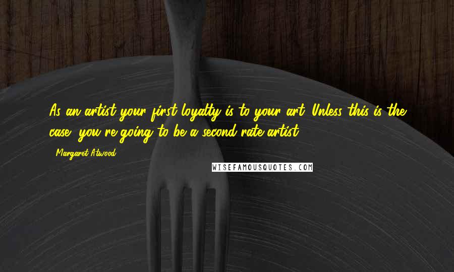 Margaret Atwood Quotes: As an artist your first loyalty is to your art. Unless this is the case, you're going to be a second-rate artist.