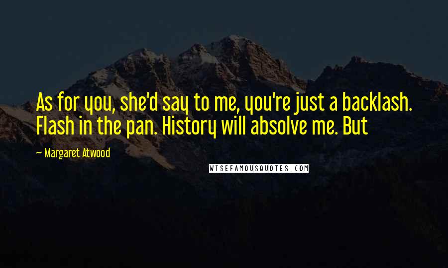 Margaret Atwood Quotes: As for you, she'd say to me, you're just a backlash. Flash in the pan. History will absolve me. But