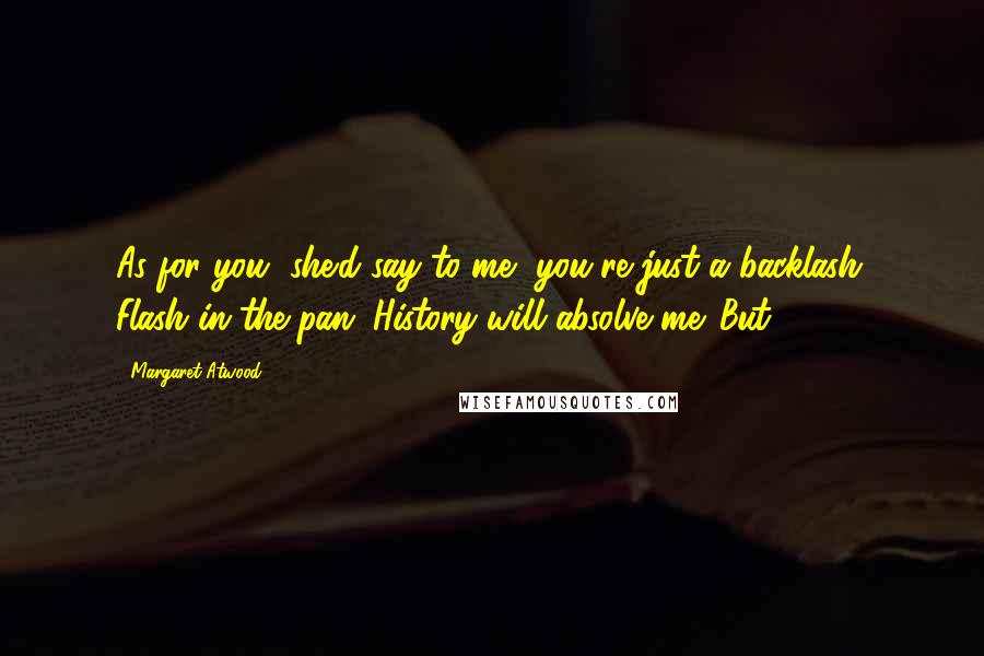 Margaret Atwood Quotes: As for you, she'd say to me, you're just a backlash. Flash in the pan. History will absolve me. But