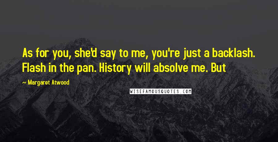 Margaret Atwood Quotes: As for you, she'd say to me, you're just a backlash. Flash in the pan. History will absolve me. But