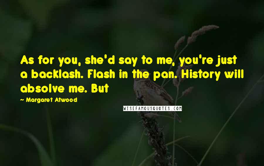 Margaret Atwood Quotes: As for you, she'd say to me, you're just a backlash. Flash in the pan. History will absolve me. But