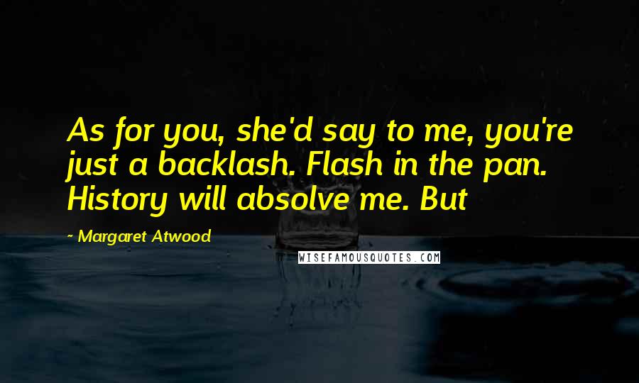 Margaret Atwood Quotes: As for you, she'd say to me, you're just a backlash. Flash in the pan. History will absolve me. But