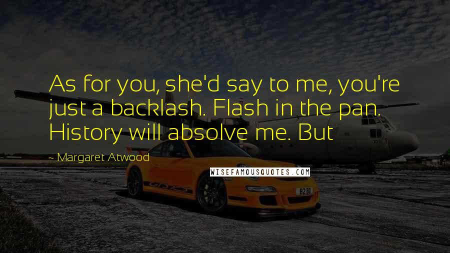 Margaret Atwood Quotes: As for you, she'd say to me, you're just a backlash. Flash in the pan. History will absolve me. But