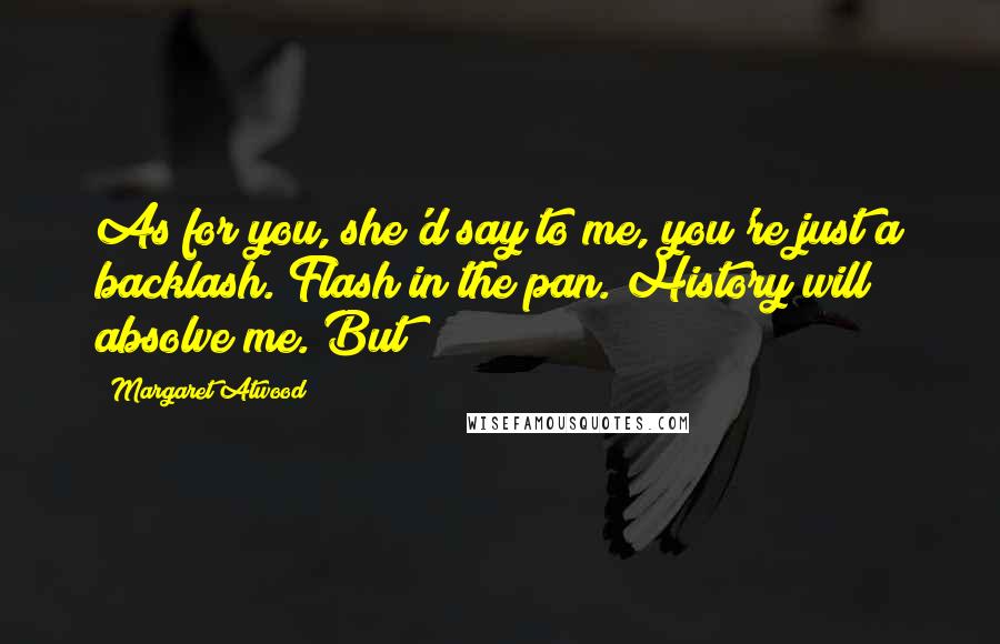 Margaret Atwood Quotes: As for you, she'd say to me, you're just a backlash. Flash in the pan. History will absolve me. But