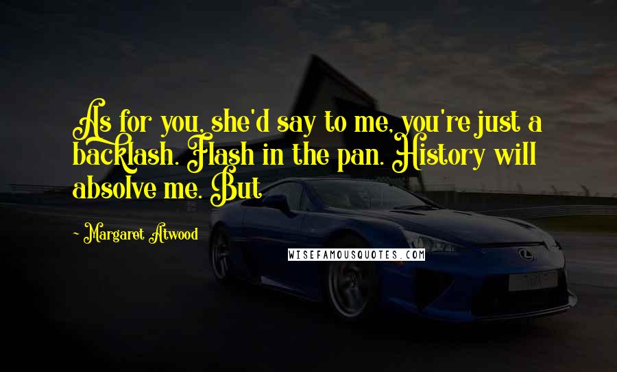 Margaret Atwood Quotes: As for you, she'd say to me, you're just a backlash. Flash in the pan. History will absolve me. But