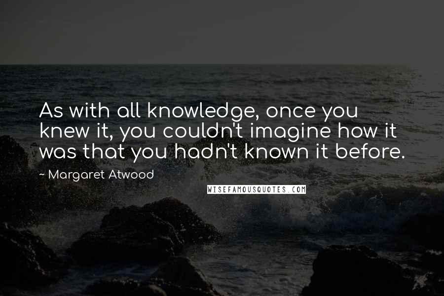 Margaret Atwood Quotes: As with all knowledge, once you knew it, you couldn't imagine how it was that you hadn't known it before.