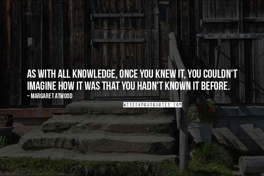 Margaret Atwood Quotes: As with all knowledge, once you knew it, you couldn't imagine how it was that you hadn't known it before.