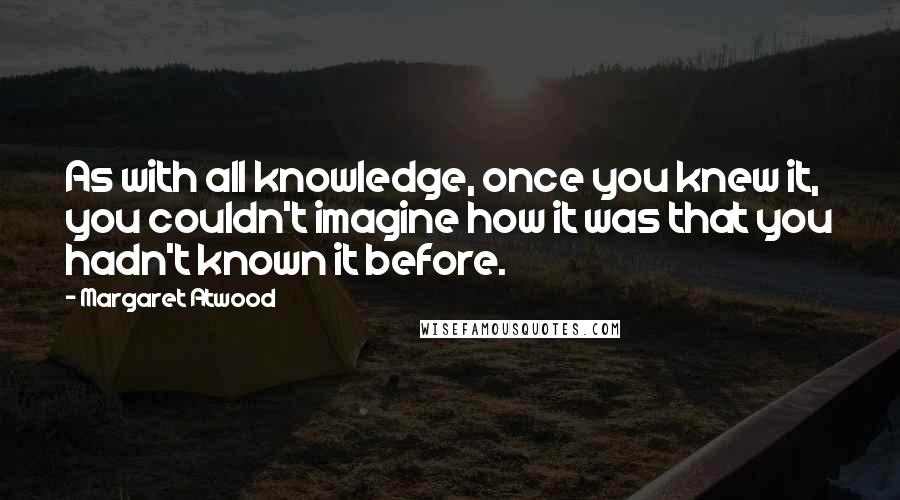 Margaret Atwood Quotes: As with all knowledge, once you knew it, you couldn't imagine how it was that you hadn't known it before.