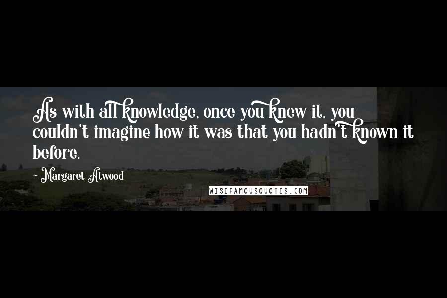 Margaret Atwood Quotes: As with all knowledge, once you knew it, you couldn't imagine how it was that you hadn't known it before.