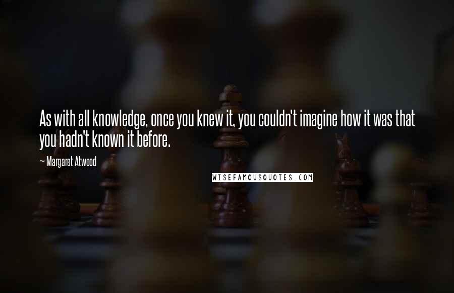 Margaret Atwood Quotes: As with all knowledge, once you knew it, you couldn't imagine how it was that you hadn't known it before.